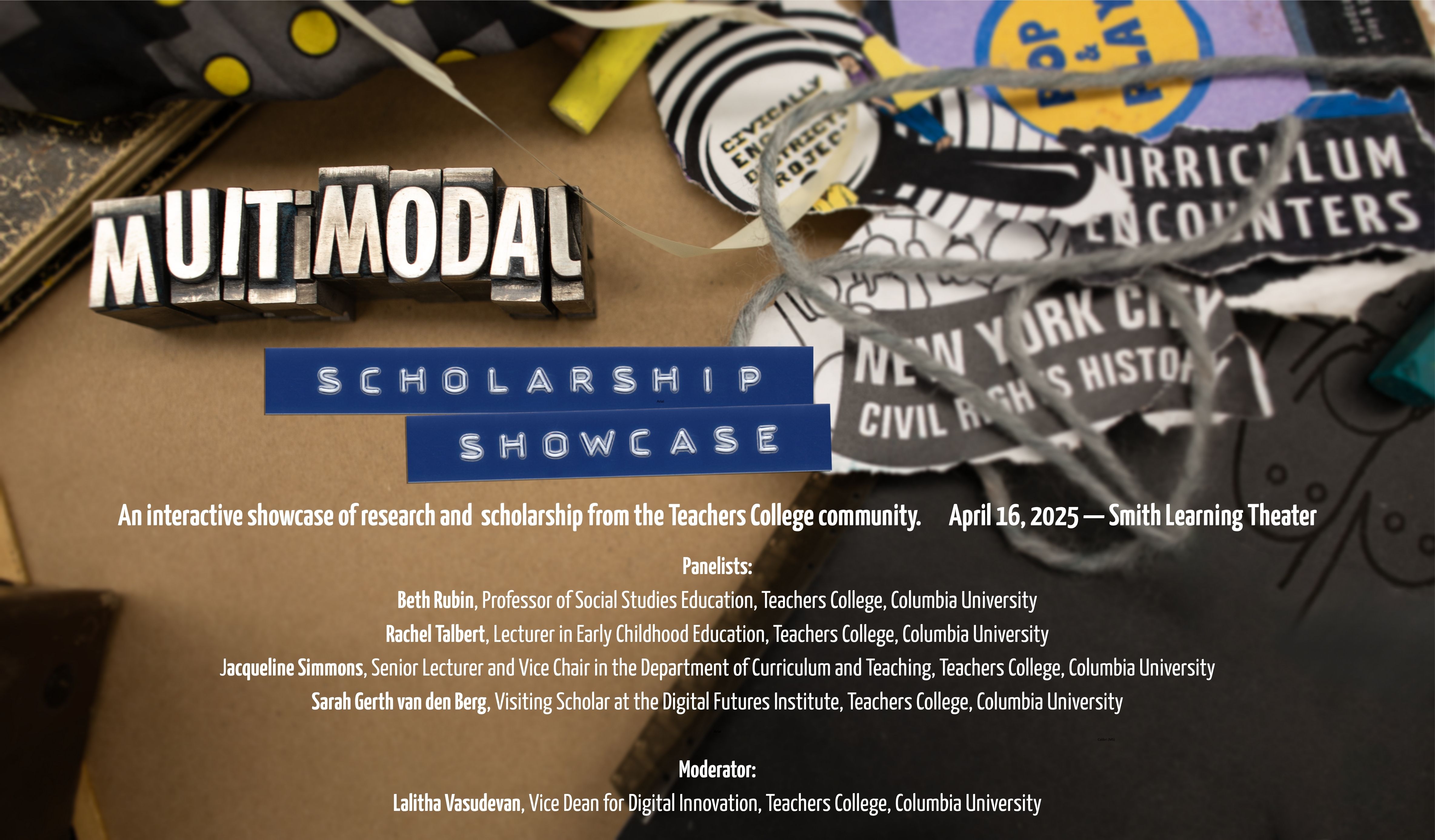 Text against an image of maker tools and supplies: Multimodal Scholarship Showcase; An interactive showcase of research and  scholarship from the Teachers College community. April 16, 2025 — Smith Learning Theater; Panelists: Beth Rubin, Professor of Social Studies Education, Teachers College, Columbia University Rachel Talbert, Lecturer in Early Childhood Education, Teachers College, Columbia Uni
